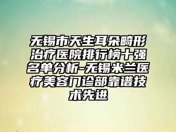 无锡市天生耳朵畸形治疗医院排行榜十强名单分析-无锡米兰医疗美容门诊部靠谱技术先进