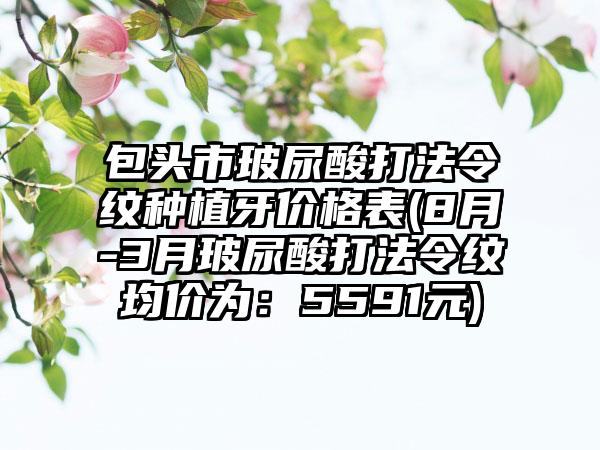 包头市玻尿酸打法令纹种植牙价格表(8月-3月玻尿酸打法令纹均价为：5591元)