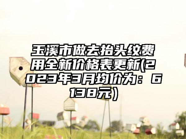 玉溪市做去抬头纹费用全新价格表更新(2023年3月均价为：6138元）