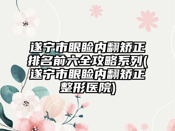 遂宁市眼睑内翻矫正排名前六全攻略系列(遂宁市眼睑内翻矫正整形医院)