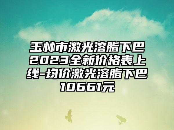 玉林市激光溶脂下巴2023全新价格表上线-均价激光溶脂下巴10661元