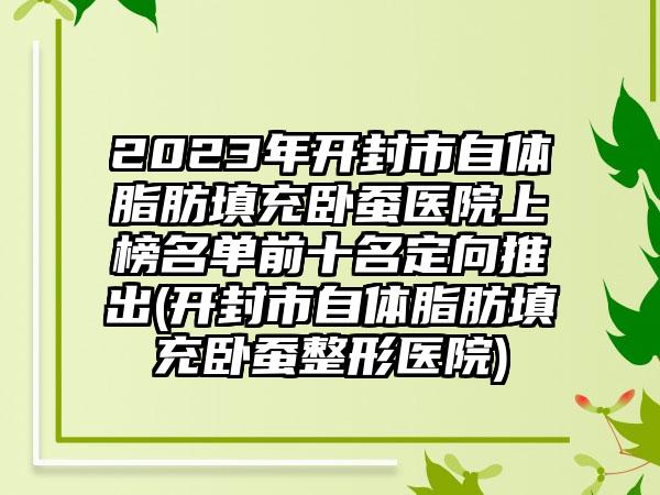 2023年开封市自体脂肪填充卧蚕医院上榜名单前十名定向推出(开封市自体脂肪填充卧蚕整形医院)