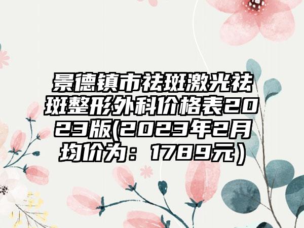 景德镇市祛斑激光祛斑整形外科价格表2023版(2023年2月均价为：1789元）