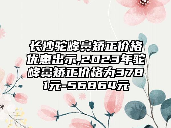 长沙驼峰鼻矫正价格优惠出示,2023年驼峰鼻矫正价格为3781元-56864元