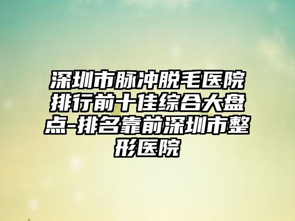 深圳市脉冲脱毛医院排行前十佳综合大盘点-排名靠前深圳市整形医院