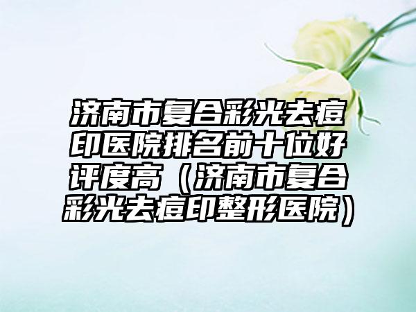 济南市复合彩光去痘印医院排名前十位好评度高（济南市复合彩光去痘印整形医院）