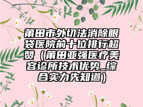 莆田市外切法消除眼袋医院前十位排行超赞（莆田亚强医疗美容诊所技术优势_综合实力先知道）