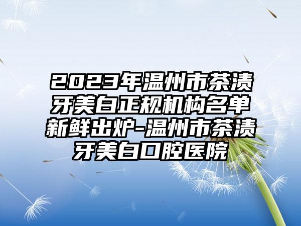 2023年温州市茶渍牙美白正规机构名单新鲜出炉-温州市茶渍牙美白口腔医院