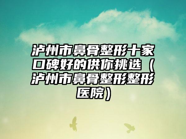 泸州市鼻骨整形十家口碑好的供你挑选（泸州市鼻骨整形整形医院）