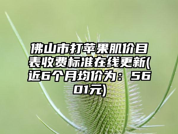 佛山市打苹果肌价目表收费标准在线更新(近6个月均价为：5601元)