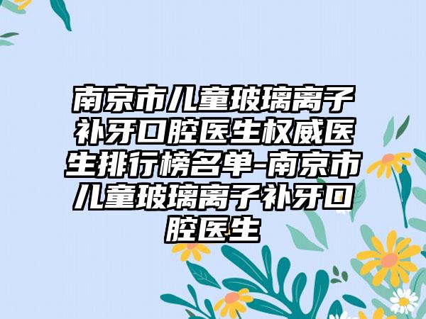 南京市儿童玻璃离子补牙口腔医生权威医生排行榜名单-南京市儿童玻璃离子补牙口腔医生