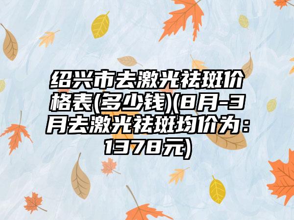 绍兴市去激光祛斑价格表(多少钱)(8月-3月去激光祛斑均价为：1378元)