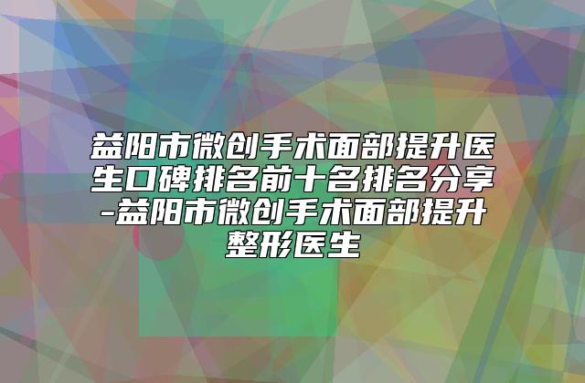 益阳市微创手术面部提升医生口碑排名前十名排名分享-益阳市微创手术面部提升整形医生