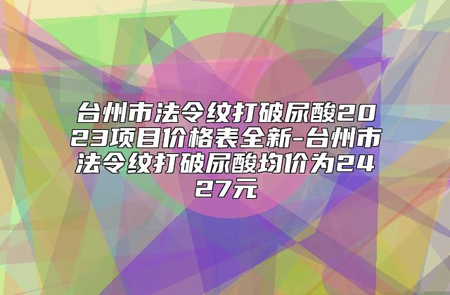 台州市法令纹打破尿酸2023项目价格表全新-台州市法令纹打破尿酸均价为2427元