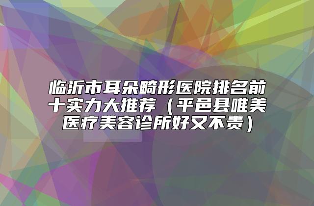 临沂市耳朵畸形医院排名前十实力大推荐（平邑县唯美医疗美容诊所好又不贵）