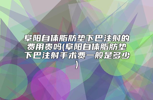 阜阳自体脂肪垫下巴注射的费用贵吗(阜阳自体脂肪垫下巴注射手术费一般是多少)