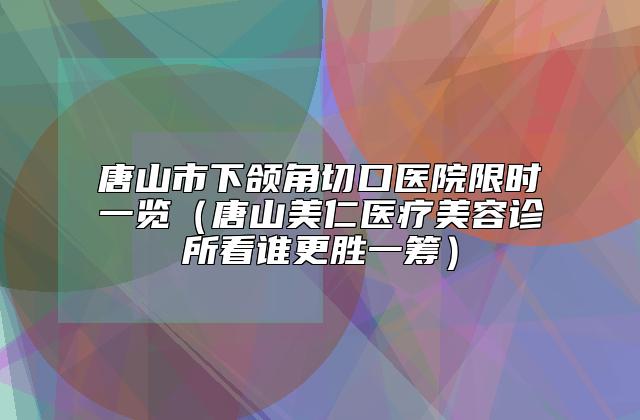 唐山市下颌角切口医院限时一览（唐山美仁医疗美容诊所看谁更胜一筹）