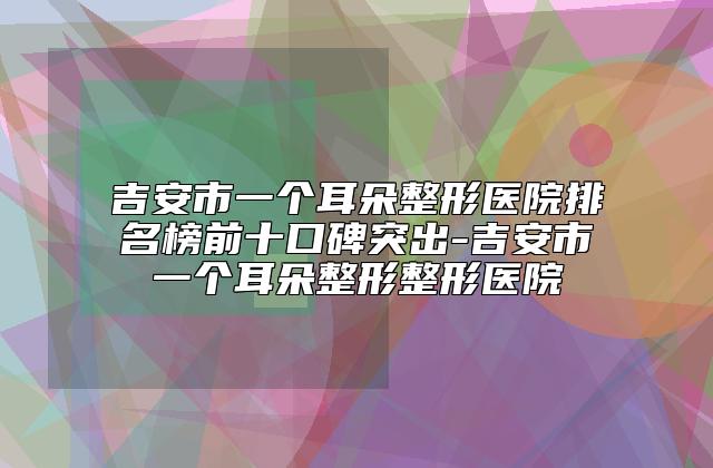 吉安市一个耳朵整形医院排名榜前十口碑突出-吉安市一个耳朵整形整形医院