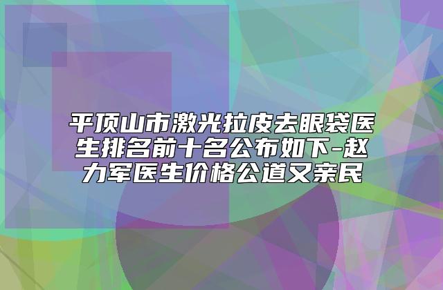 平顶山市激光拉皮去眼袋医生排名前十名公布如下-赵力军医生价格公道又亲民