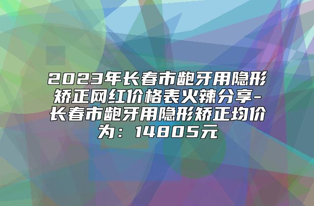 2023年长春市龅牙用隐形矫正网红价格表火辣分享-长春市龅牙用隐形矫正均价为：14805元