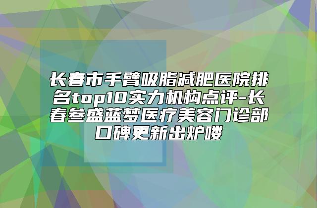 长春市手臂吸脂减肥医院排名top10实力机构点评-长春叁盛蓝梦医疗美容门诊部口碑更新出炉喽