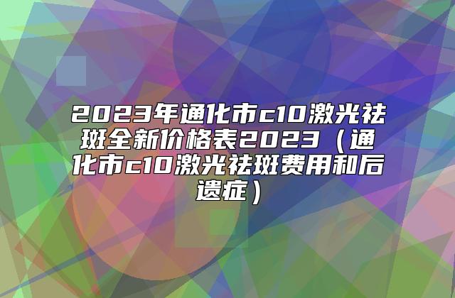 2023年通化市c10激光祛斑全新价格表2023（通化市c10激光祛斑费用和后遗症）