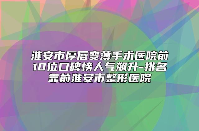 淮安市厚唇变薄手术医院前10位口碑榜人气飙升-排名靠前淮安市整形医院