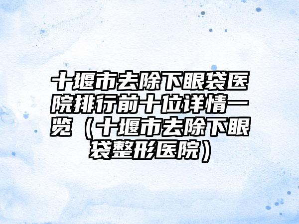 十堰市去除下眼袋医院排行前十位详情一览（十堰市去除下眼袋整形医院）