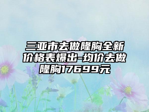 三亚市去做隆胸全新价格表爆出-均价去做隆胸17699元