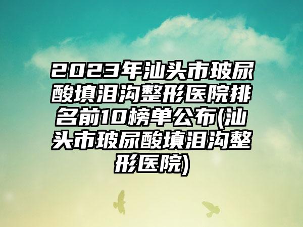 2023年汕头市玻尿酸填泪沟整形医院排名前10榜单公布(汕头市玻尿酸填泪沟整形医院)