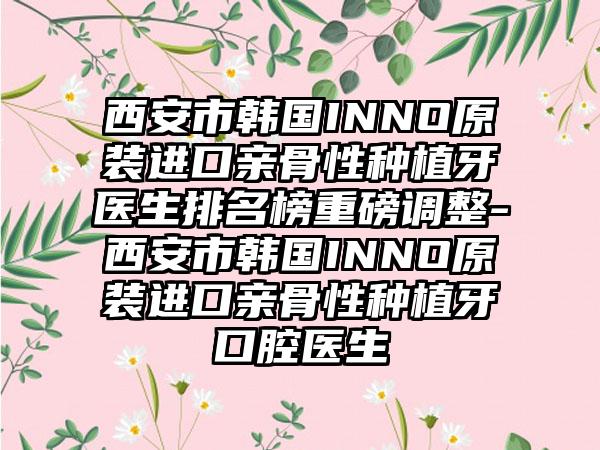 西安市韩国INNO原装进口亲骨性种植牙医生排名榜重磅调整-西安市韩国INNO原装进口亲骨性种植牙口腔医生