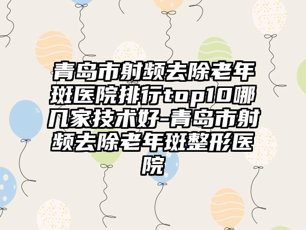 青岛市射频去除老年斑医院排行top10哪几家技术好-青岛市射频去除老年斑整形医院