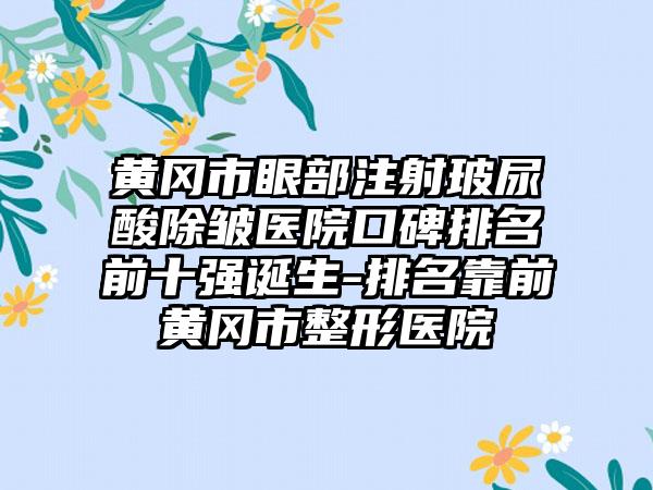 黄冈市眼部注射玻尿酸除皱医院口碑排名前十强诞生-排名靠前黄冈市整形医院