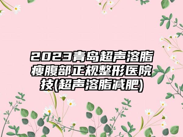 2023青岛超声溶脂瘦腹部正规整形医院技(超声溶脂减肥)