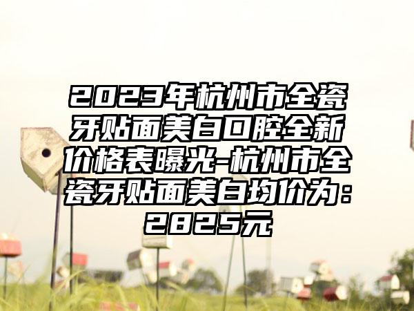 2023年杭州市全瓷牙贴面美白口腔全新价格表曝光-杭州市全瓷牙贴面美白均价为：2825元