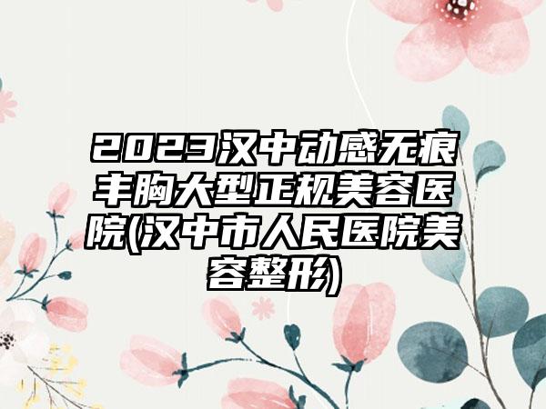 2023汉中动感无痕丰胸大型正规美容医院(汉中市人民医院美容整形)