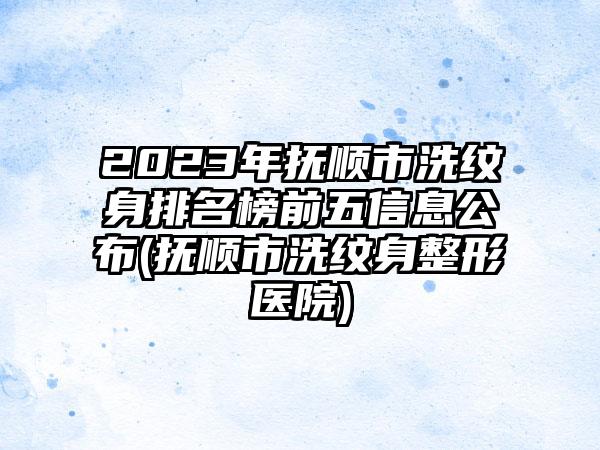 2023年抚顺市洗纹身排名榜前五信息公布(抚顺市洗纹身整形医院)