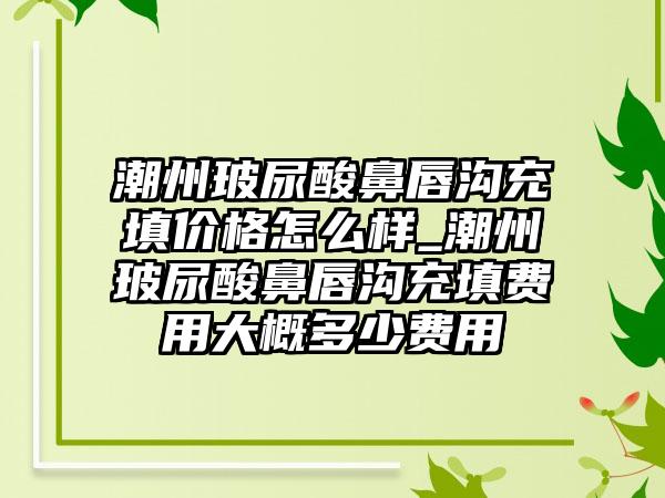 潮州玻尿酸鼻唇沟充填价格怎么样_潮州玻尿酸鼻唇沟充填费用大概多少费用