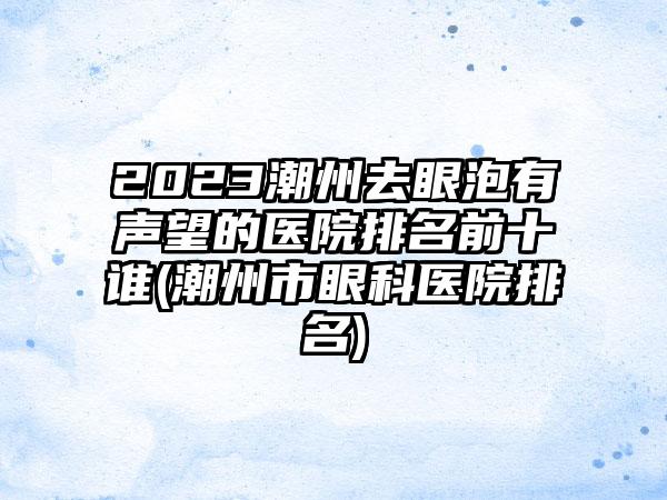 2023潮州去眼泡有声望的医院排名前十谁(潮州市眼科医院排名)