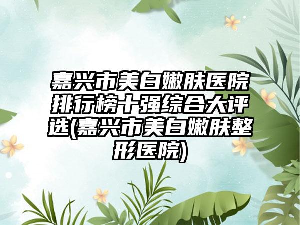 嘉兴市美白嫩肤医院排行榜十强综合大评选(嘉兴市美白嫩肤整形医院)