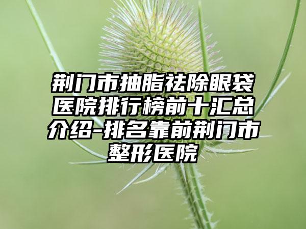 荆门市抽脂祛除眼袋医院排行榜前十汇总介绍-排名靠前荆门市整形医院