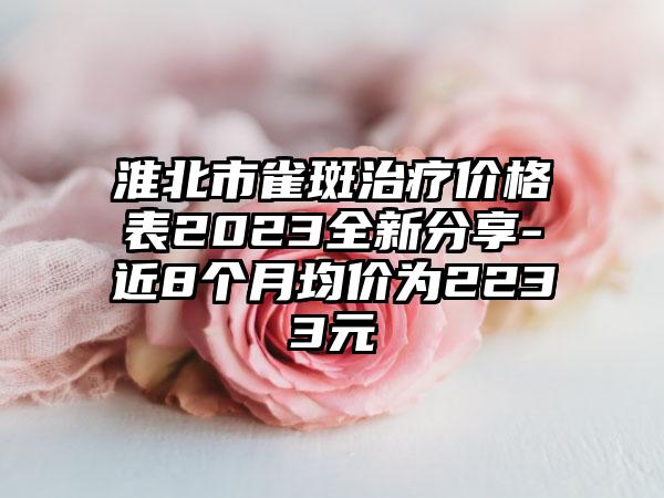 淮北市雀斑治疗价格表2023全新分享-近8个月均价为2233元