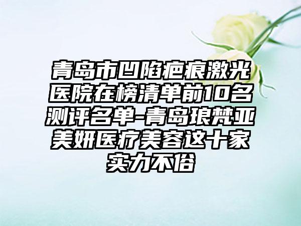 青岛市凹陷疤痕激光医院在榜清单前10名测评名单-青岛琅梵亚美妍医疗美容这十家实力不俗