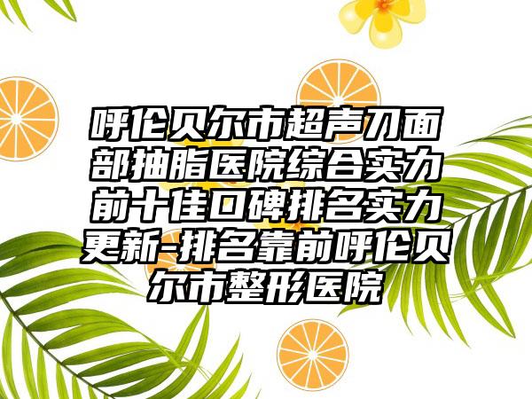 呼伦贝尔市超声刀面部抽脂医院综合实力前十佳口碑排名实力更新-排名靠前呼伦贝尔市整形医院