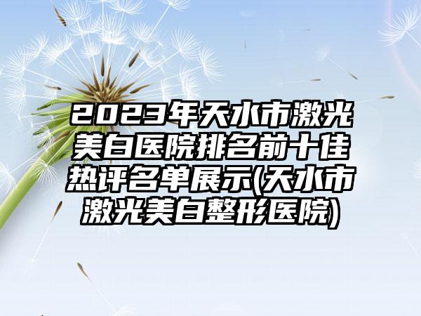 2023年天水市激光美白医院排名前十佳热评名单展示(天水市激光美白整形医院)