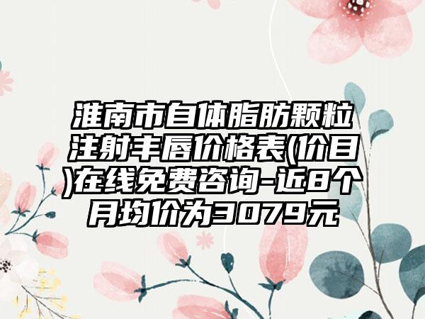 淮南市自体脂肪颗粒注射丰唇价格表(价目)在线免费咨询-近8个月均价为3079元