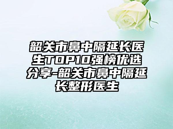 韶关市鼻中隔延长医生TOP10强榜优选分享-韶关市鼻中隔延长整形医生