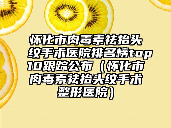 怀化市肉毒素祛抬头纹手术医院排名榜top10跟踪公布（怀化市肉毒素祛抬头纹手术整形医院）