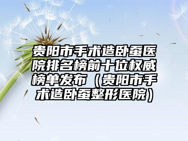 贵阳市手术造卧蚕医院排名榜前十位权威榜单发布（贵阳市手术造卧蚕整形医院）