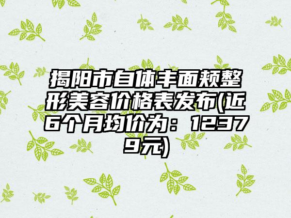 揭阳市自体丰面颊整形美容价格表发布(近6个月均价为：12379元)